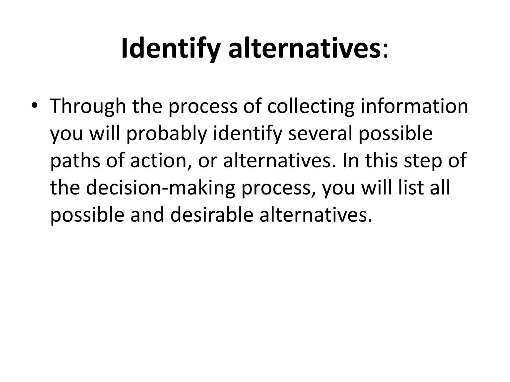 Identify alternatives: 
• Through the process of collecting information 
you will probably identify several possible 
paths of action, or alternatives. In this step of 
the decision-making process, you will list all 
possible and desirable alternatives. 
 