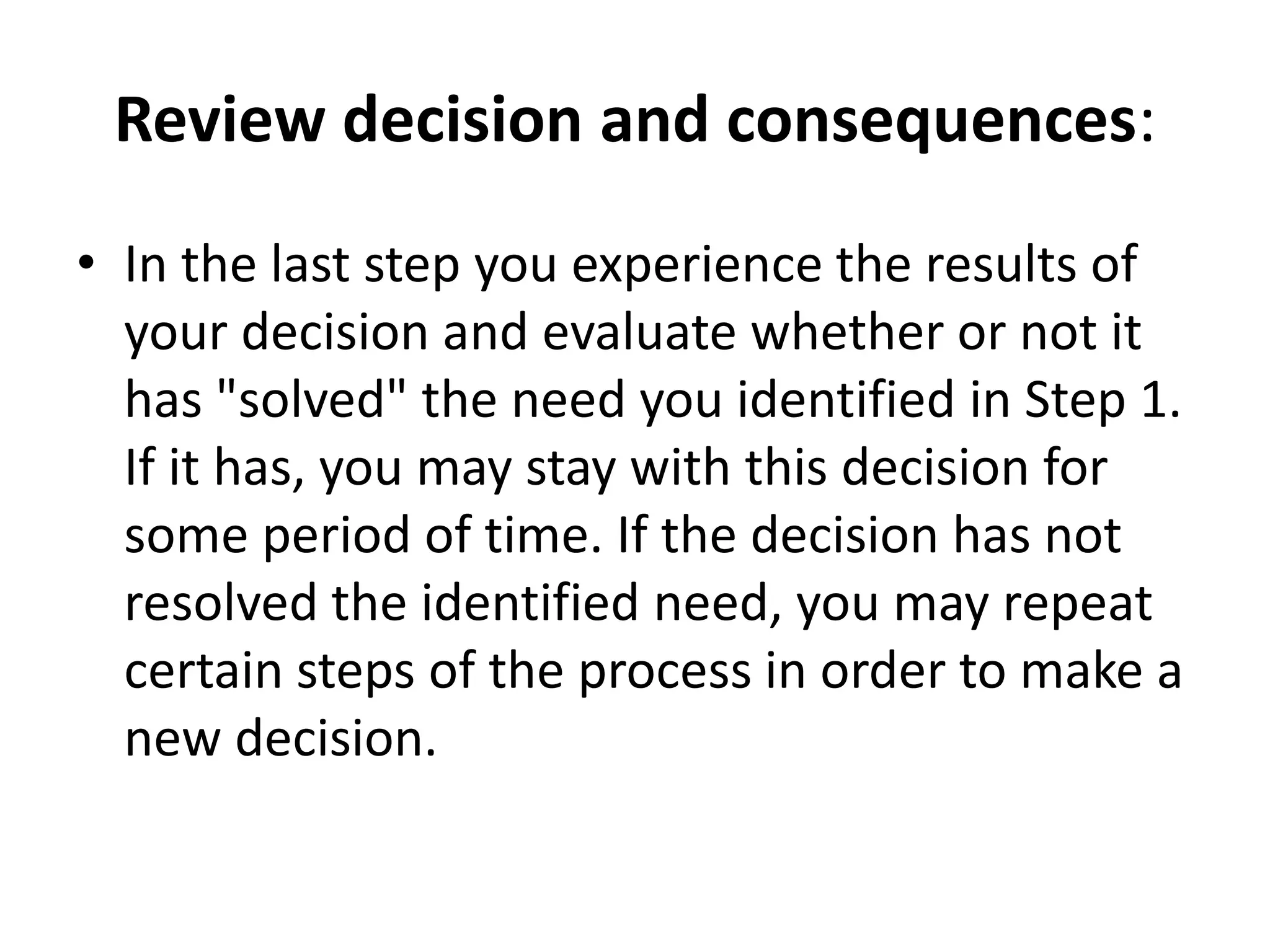 Review decision and consequences: 
• In the last step you experience the results of 
your decision and evaluate whether or not it 
has "solved" the need you identified in Step 1. 
If it has, you may stay with this decision for 
some period of time. If the decision has not 
resolved the identified need, you may repeat 
certain steps of the process in order to make a 
new decision. 
 