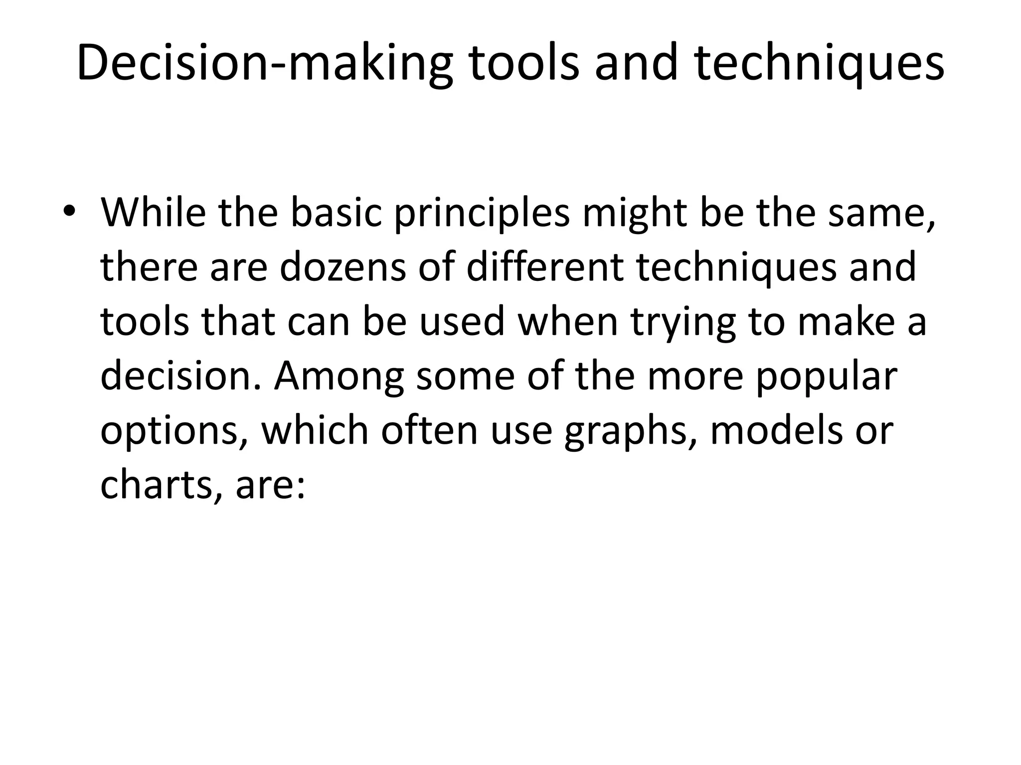 Decision-making tools and techniques 
• While the basic principles might be the same, 
there are dozens of different techniques and 
tools that can be used when trying to make a 
decision. Among some of the more popular 
options, which often use graphs, models or 
charts, are: 
 