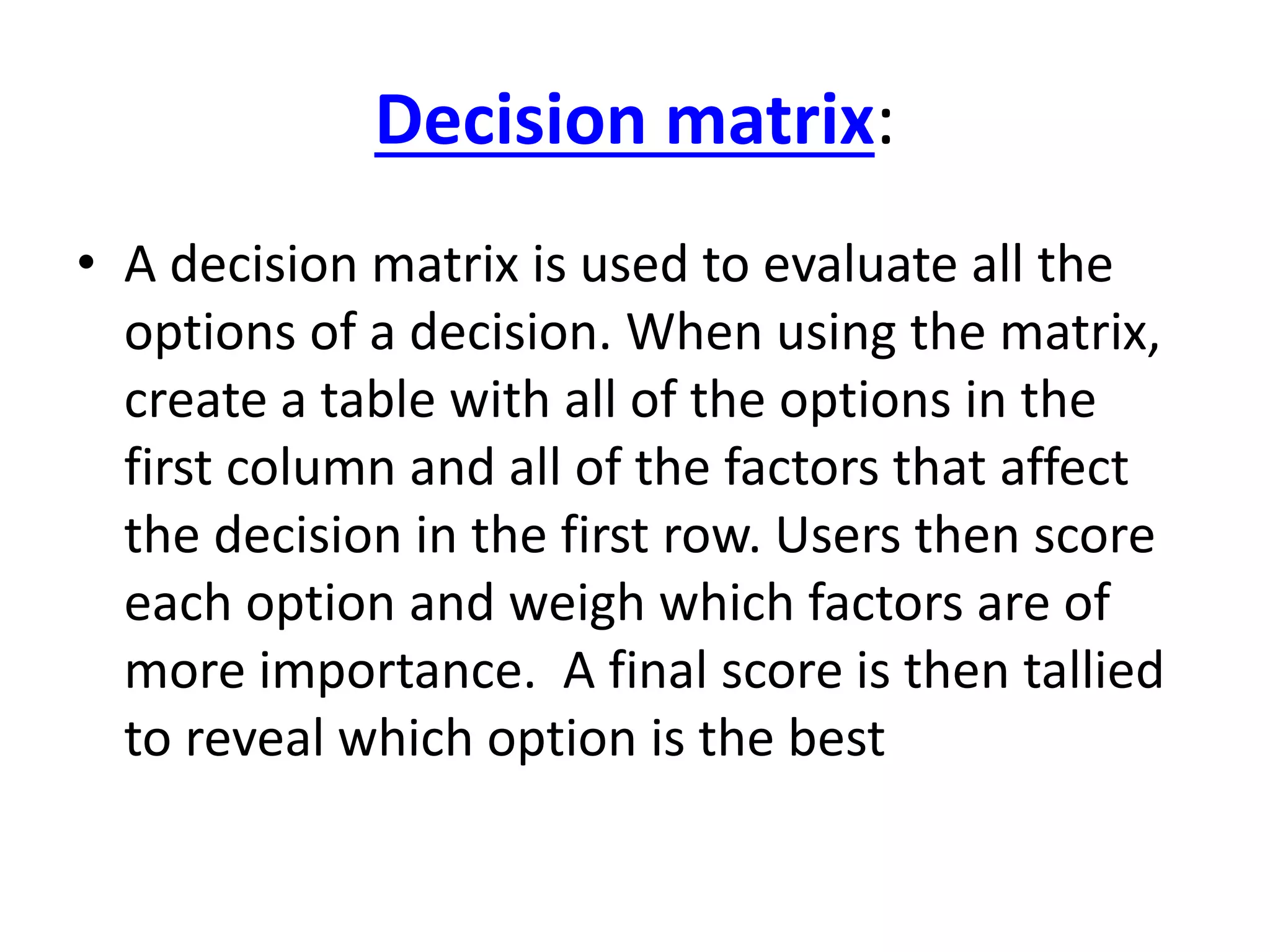 Decision matrix: 
• A decision matrix is used to evaluate all the 
options of a decision. When using the matrix, 
create a table with all of the options in the 
first column and all of the factors that affect 
the decision in the first row. Users then score 
each option and weigh which factors are of 
more importance. A final score is then tallied 
to reveal which option is the best 
 