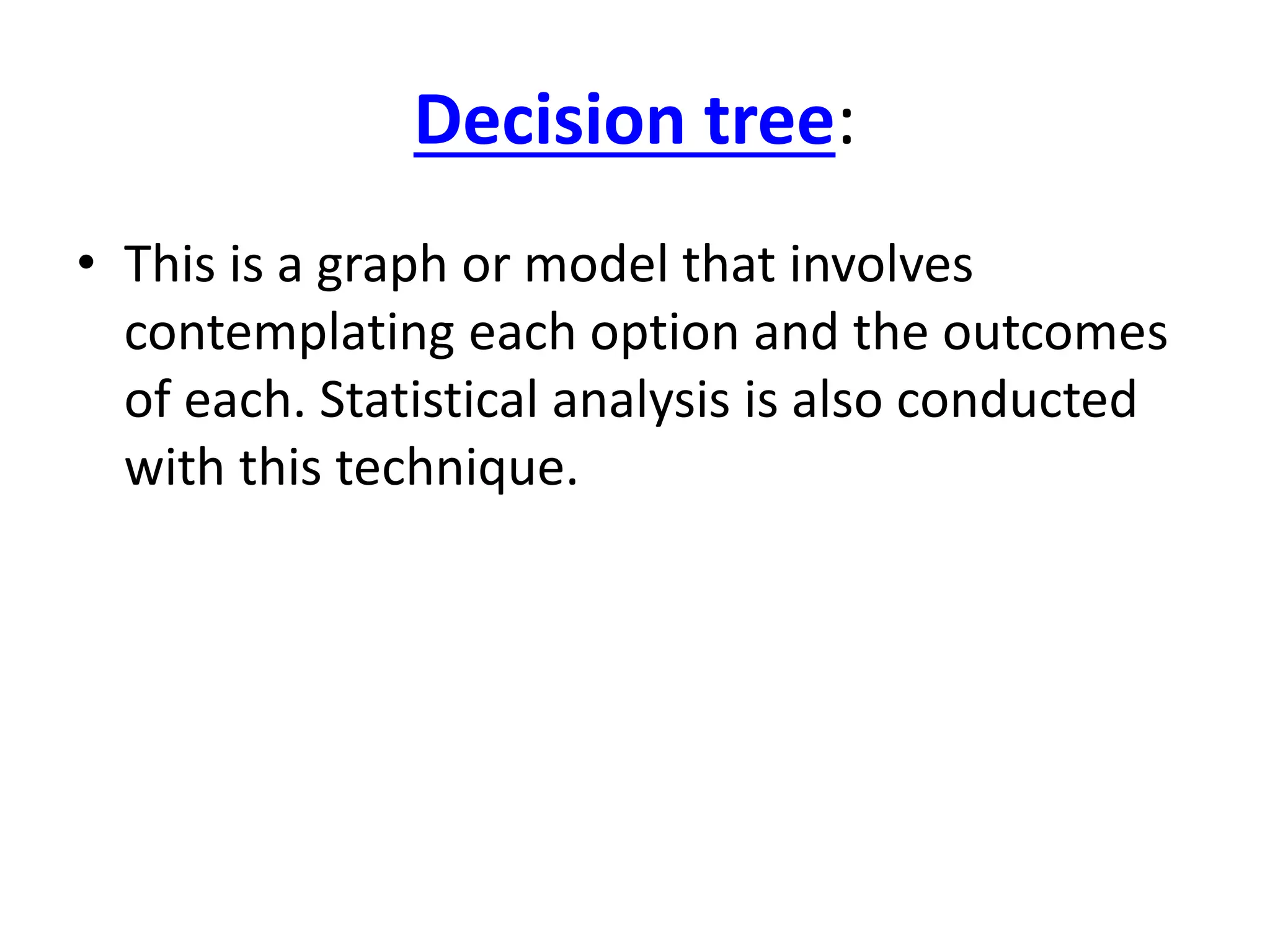 Decision tree: 
• This is a graph or model that involves 
contemplating each option and the outcomes 
of each. Statistical analysis is also conducted 
with this technique. 
 