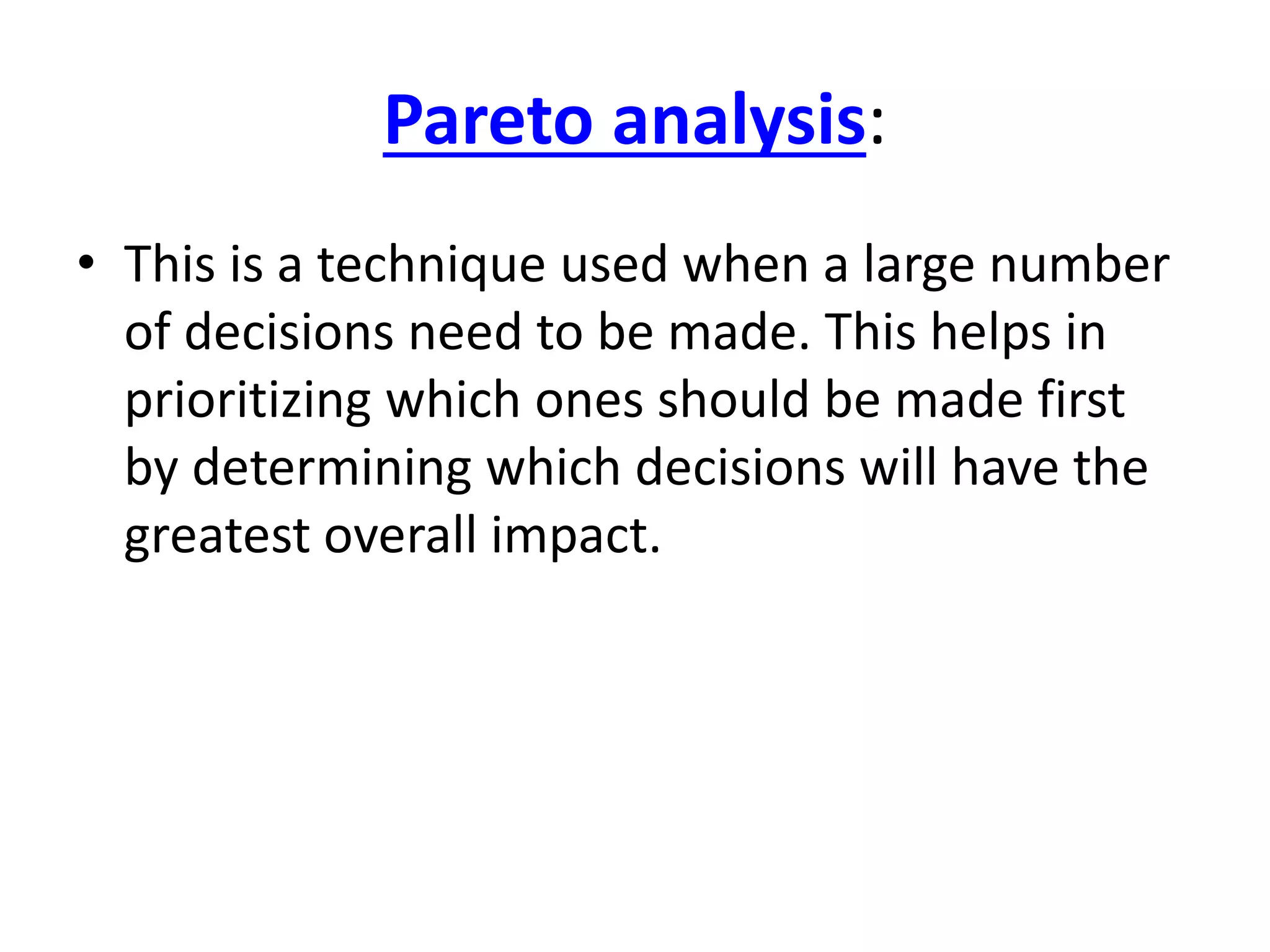 Pareto analysis: 
• This is a technique used when a large number 
of decisions need to be made. This helps in 
prioritizing which ones should be made first 
by determining which decisions will have the 
greatest overall impact. 
 