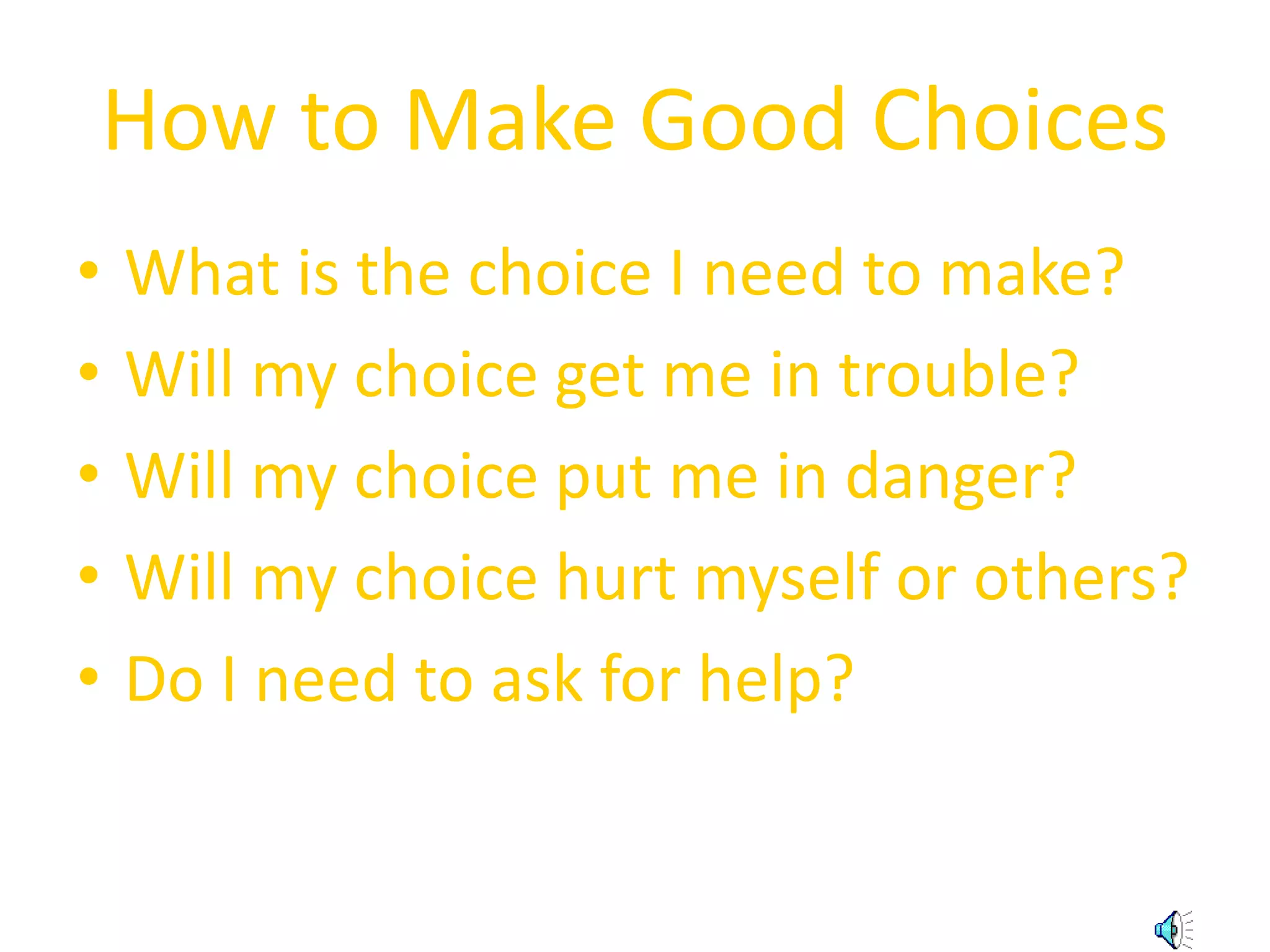 How to Make Good Choices 
• What is the choice I need to make? 
• Will my choice get me in trouble? 
• Will my choice put me in danger? 
• Will my choice hurt myself or others? 
• Do I need to ask for help? 
 