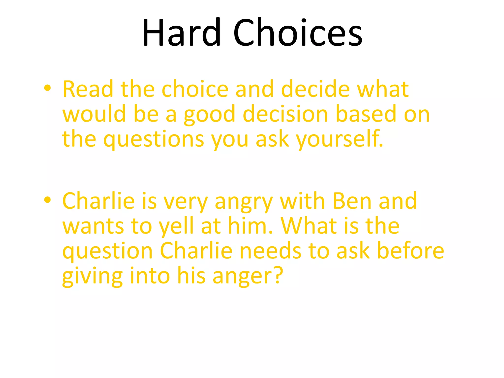 Hard Choices 
• Read the choice and decide what 
would be a good decision based on 
the questions you ask yourself. 
• Charlie is very angry with Ben and 
wants to yell at him. What is the 
question Charlie needs to ask before 
giving into his anger? 
 