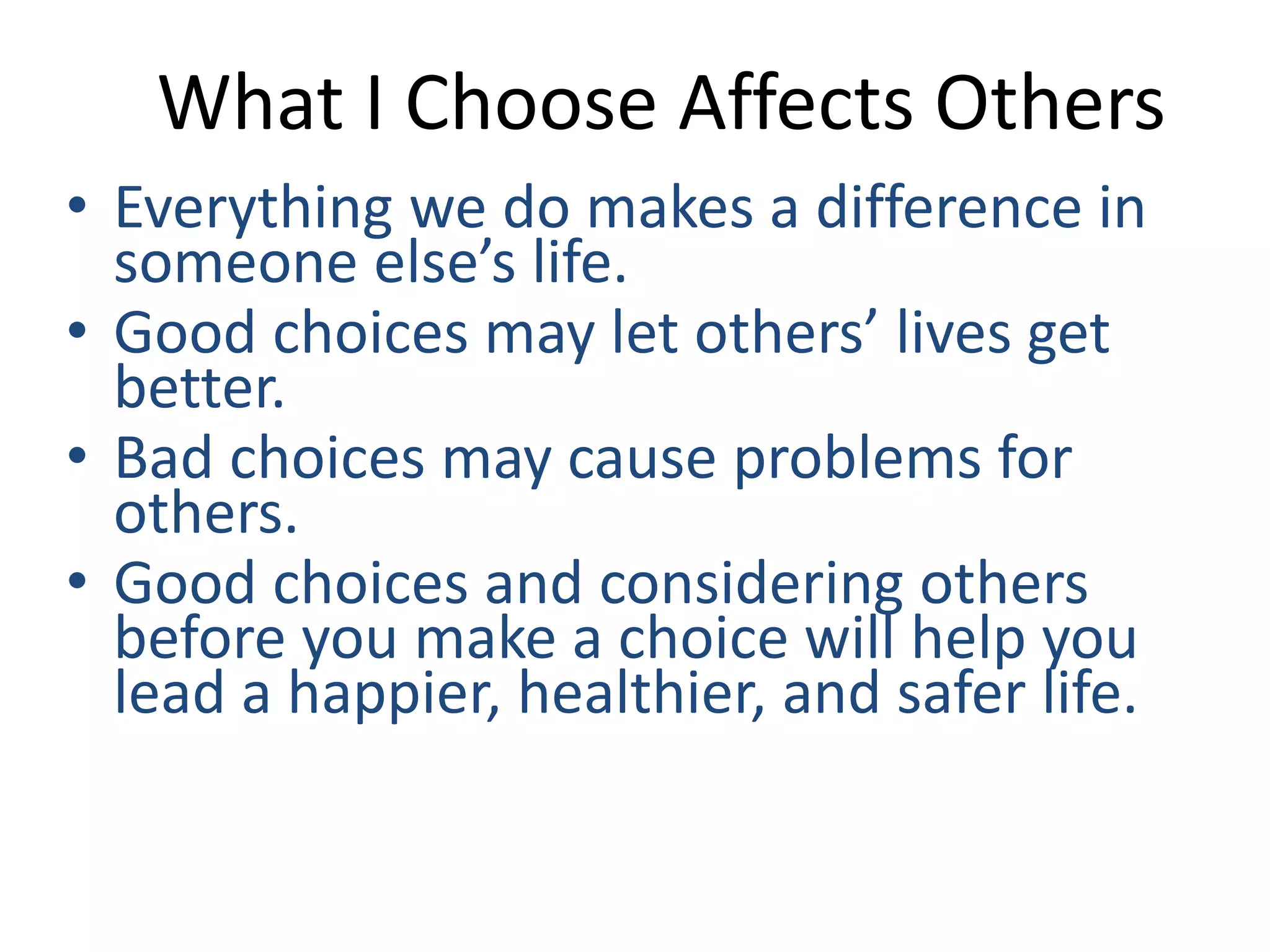What I Choose Affects Others 
• Everything we do makes a difference in 
someone else’s life. 
• Good choices may let others’ lives get 
better. 
• Bad choices may cause problems for 
others. 
• Good choices and considering others 
before you make a choice will help you 
lead a happier, healthier, and safer life. 
 