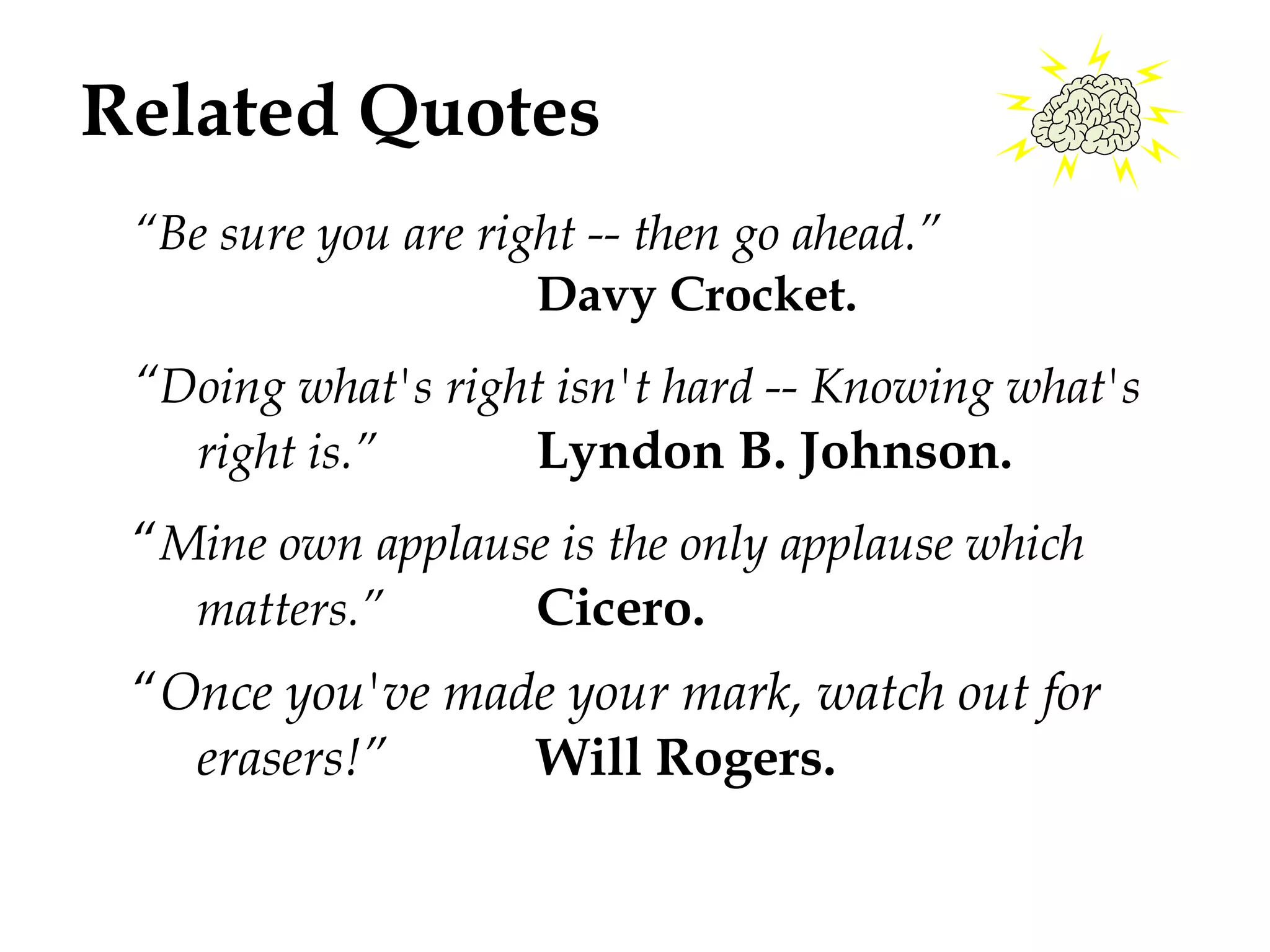 Related Quotes 
“Be sure you are right -- then go ahead.” 
Davy Crocket. 
“Doing what's right isn't hard -- Knowing what's 
right is.” Lyndon B. Johnson. 
“Mine own applause is the only applause which 
matters.” Cicero. 
“Once you've made your mark, watch out for 
erasers!” Will Rogers. 
 