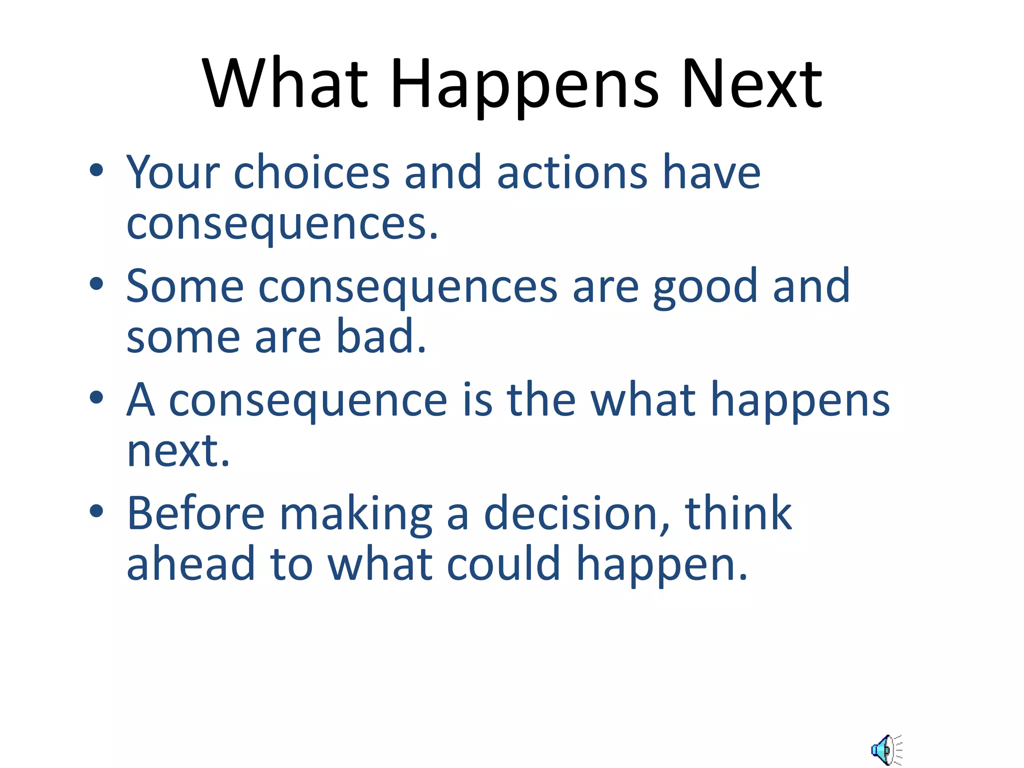 What Happens Next 
• Your choices and actions have 
consequences. 
• Some consequences are good and 
some are bad. 
• A consequence is the what happens 
next. 
• Before making a decision, think 
ahead to what could happen. 
 