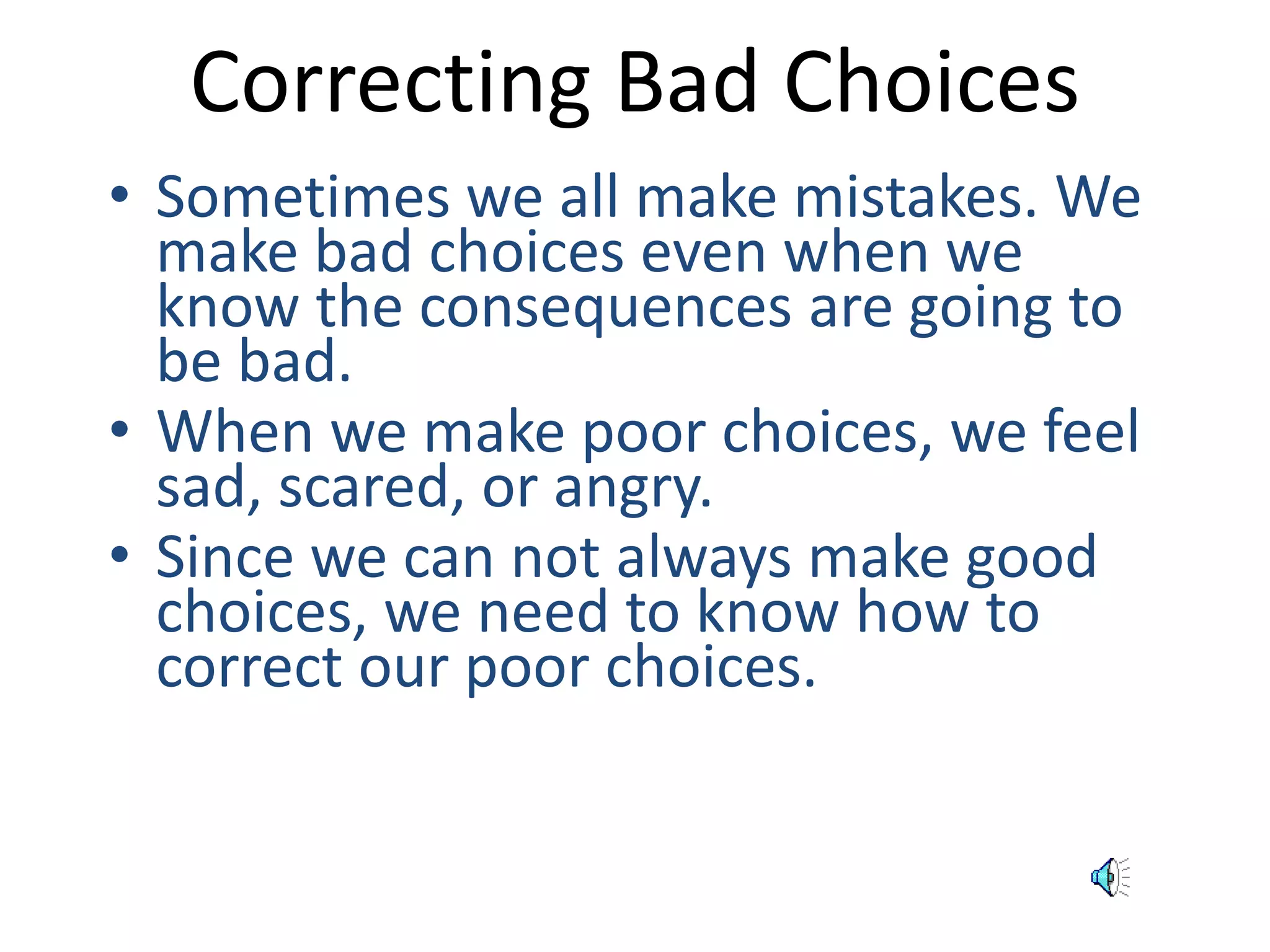 Correcting Bad Choices 
• Sometimes we all make mistakes. We 
make bad choices even when we 
know the consequences are going to 
be bad. 
• When we make poor choices, we feel 
sad, scared, or angry. 
• Since we can not always make good 
choices, we need to know how to 
correct our poor choices. 
 