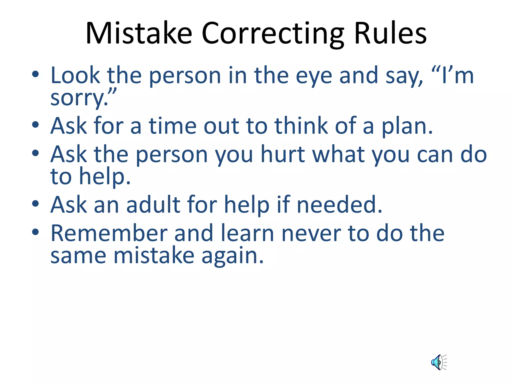 Mistake Correcting Rules 
• Look the person in the eye and say, “I’m 
sorry.” 
• Ask for a time out to think of a plan. 
• Ask the person you hurt what you can do 
to help. 
• Ask an adult for help if needed. 
• Remember and learn never to do the 
same mistake again. 
 