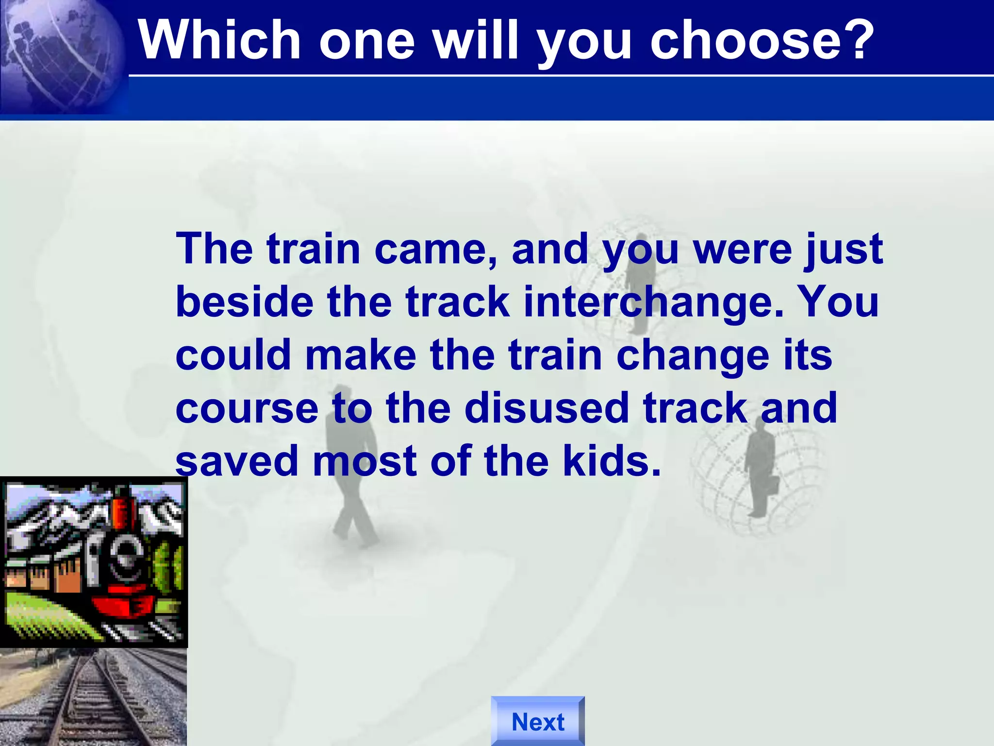 Which one will you choose? 
The train came, and you were just 
beside the track interchange. You 
could make the train change its 
course to the disused track and 
saved most of the kids. 
Next 
 