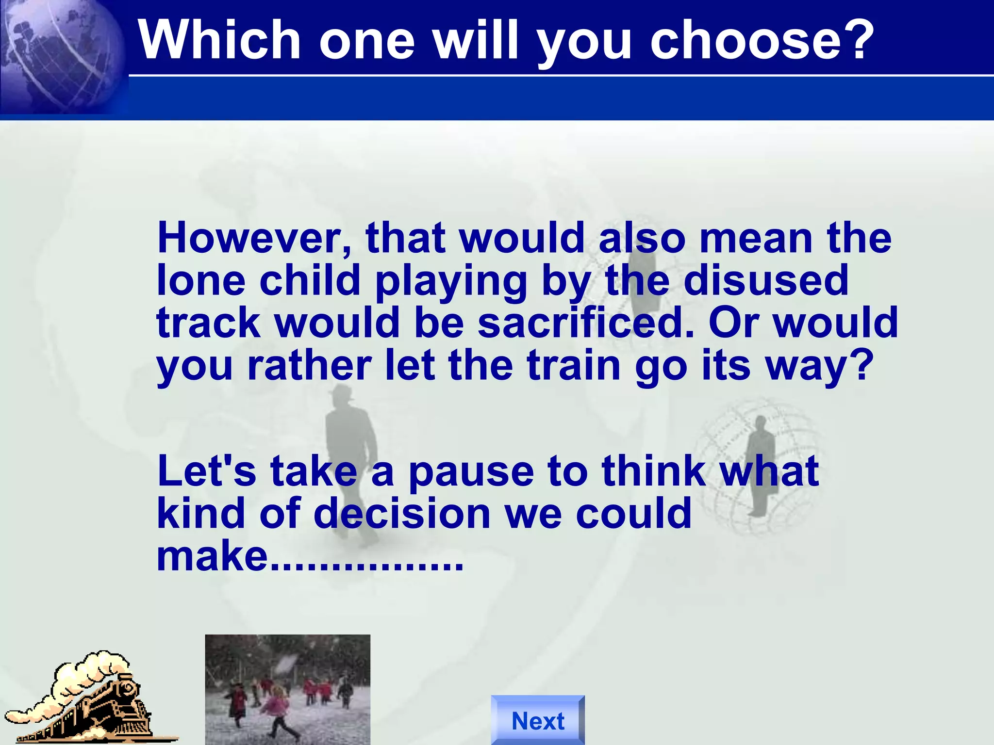 Which one will you choose? 
However, that would also mean the 
lone child playing by the disused 
track would be sacrificed. Or would 
you rather let the train go its way? 
Let's take a pause to think what 
kind of decision we could 
make................ 
Next 
 