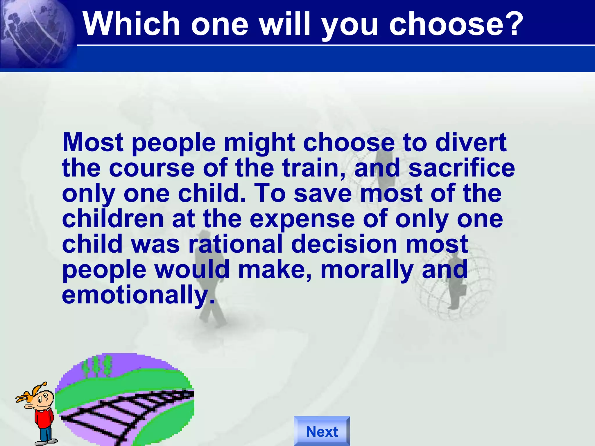 Which one will you choose? 
Most people might choose to divert 
the course of the train, and sacrifice 
only one child. To save most of the 
children at the expense of only one 
child was rational decision most 
people would make, morally and 
emotionally. 
Next 
 