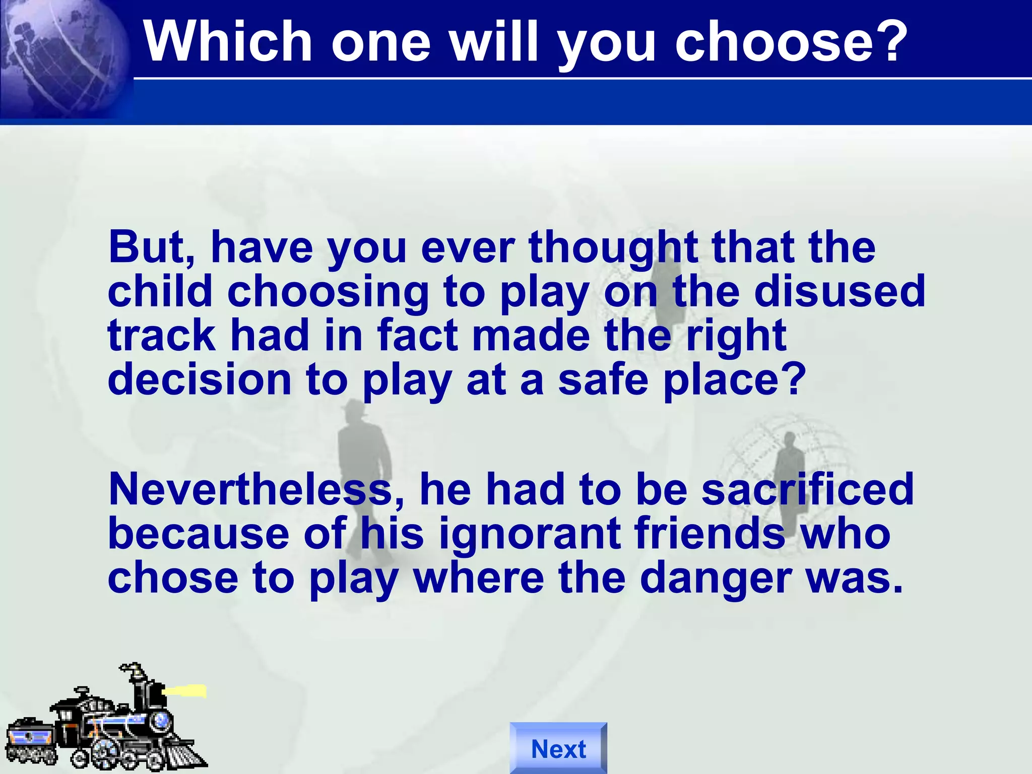 Which one will you choose? 
But, have you ever thought that the 
child choosing to play on the disused 
track had in fact made the right 
decision to play at a safe place? 
Nevertheless, he had to be sacrificed 
because of his ignorant friends who 
chose to play where the danger was. 
Next 
 