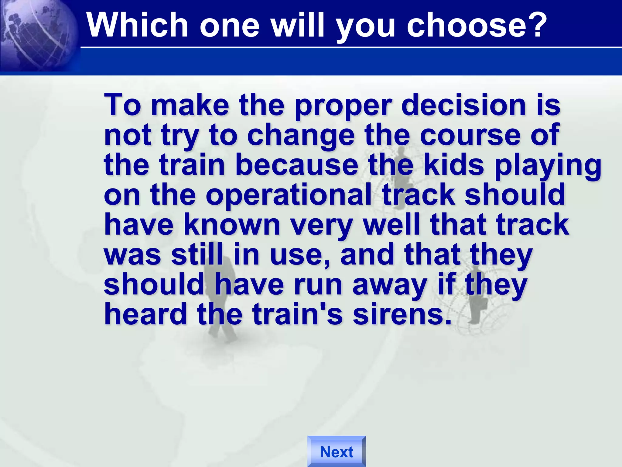Which one will you choose? 
To make the proper decision is 
not try to change the course of 
the train because the kids playing 
on the operational track should 
have known very well that track 
was still in use, and that they 
should have run away if they 
heard the train's sirens. 
Next 
 