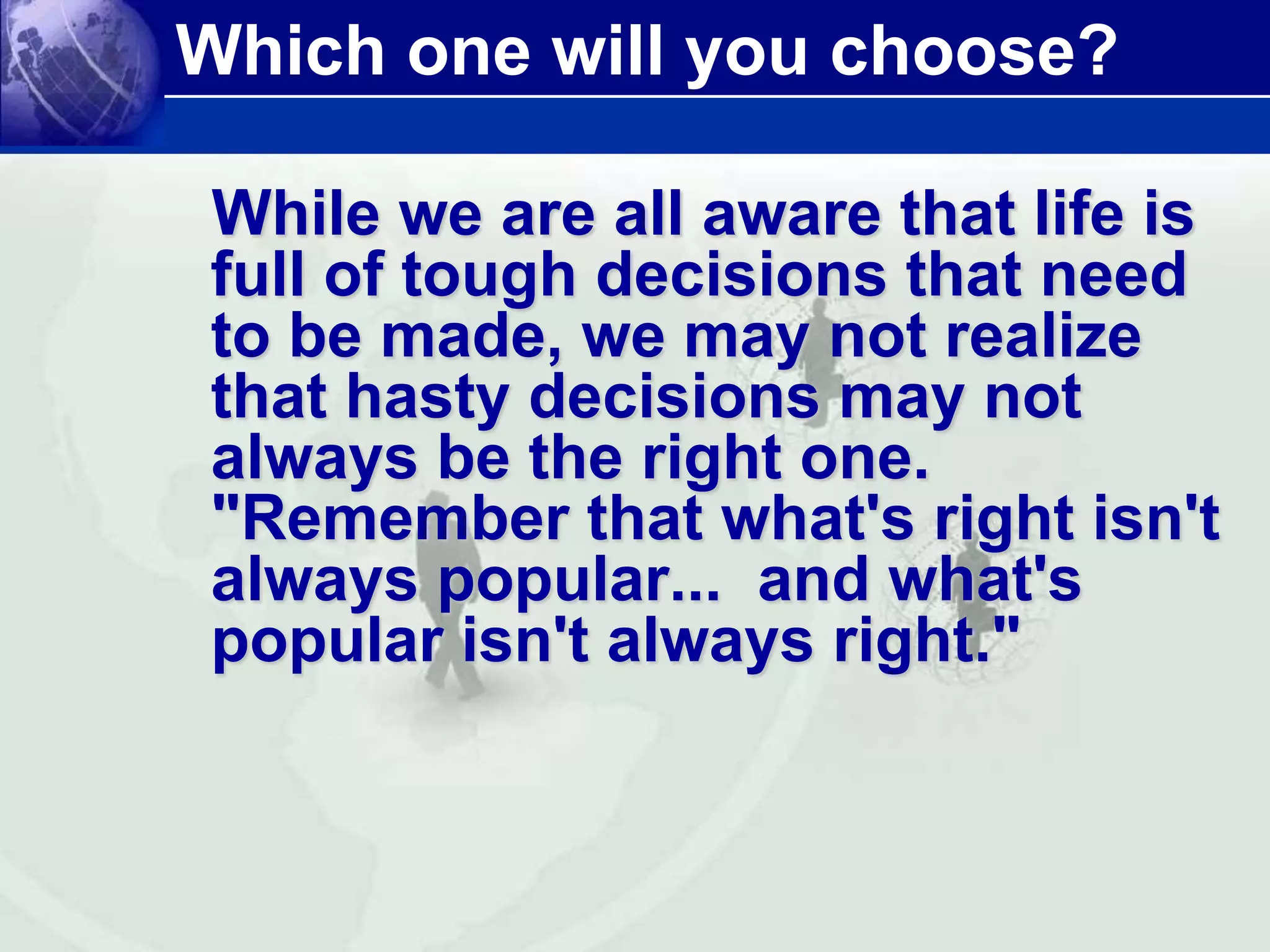Which one will you choose? 
While we are all aware that life is 
full of tough decisions that need 
to be made, we may not realize 
that hasty decisions may not 
always be the right one. 
"Remember that what's right isn't 
always popular... and what's 
popular isn't always right." 
 