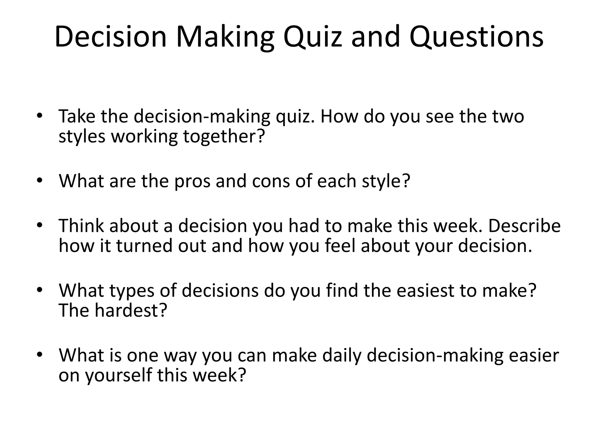 Decision Making Quiz and Questions 
• Take the decision-making quiz. How do you see the two 
styles working together? 
• What are the pros and cons of each style? 
• Think about a decision you had to make this week. Describe 
how it turned out and how you feel about your decision. 
• What types of decisions do you find the easiest to make? 
The hardest? 
• What is one way you can make daily decision-making easier 
on yourself this week? 
 