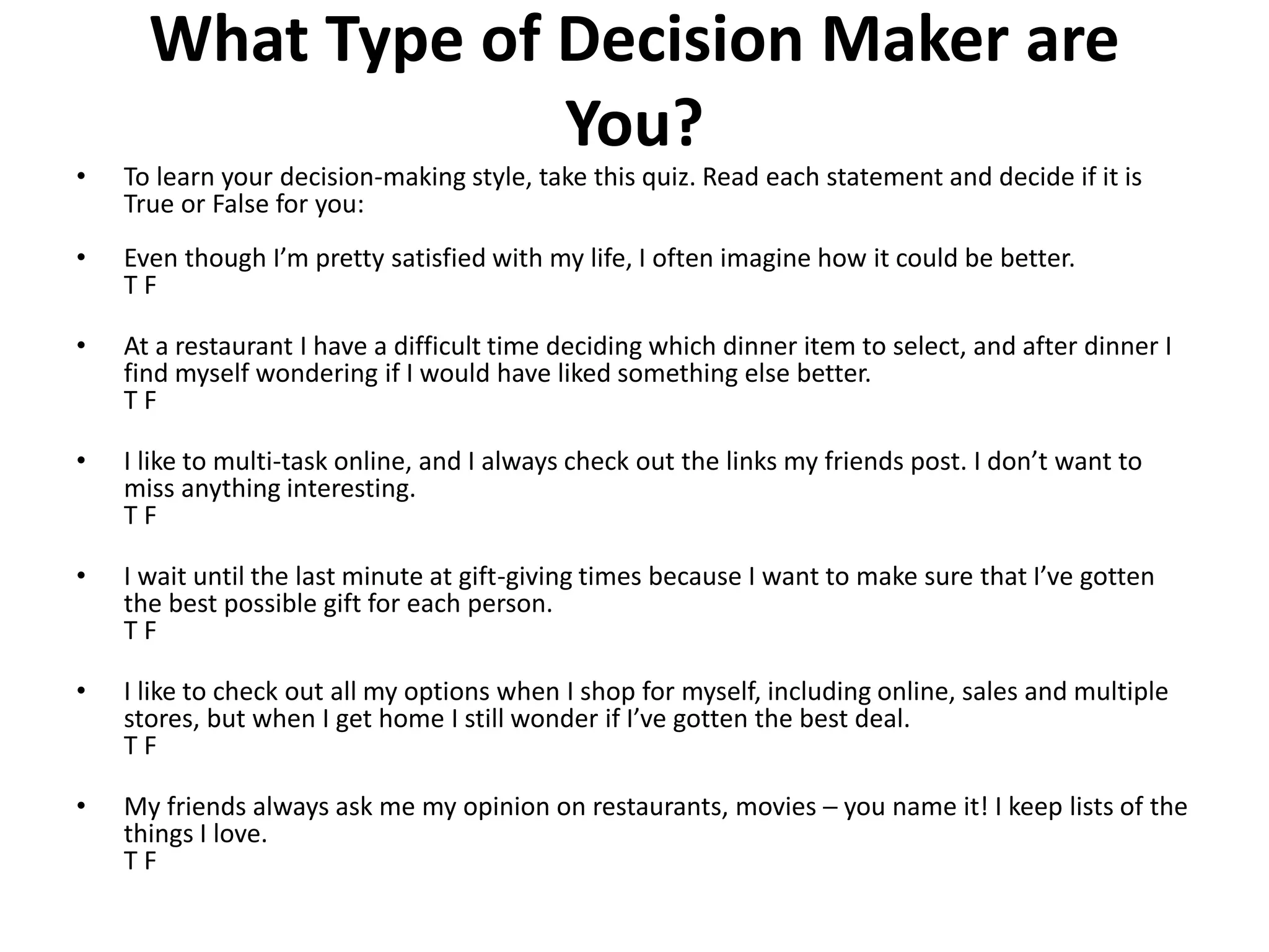 What Type of Decision Maker are 
You? 
• To learn your decision-making style, take this quiz. Read each statement and decide if it is 
True or False for you: 
• Even though I’m pretty satisfied with my life, I often imagine how it could be better. 
T F 
• At a restaurant I have a difficult time deciding which dinner item to select, and after dinner I 
find myself wondering if I would have liked something else better. 
T F 
• I like to multi-task online, and I always check out the links my friends post. I don’t want to 
miss anything interesting. 
T F 
• I wait until the last minute at gift-giving times because I want to make sure that I’ve gotten 
the best possible gift for each person. 
T F 
• I like to check out all my options when I shop for myself, including online, sales and multiple 
stores, but when I get home I still wonder if I’ve gotten the best deal. 
T F 
• My friends always ask me my opinion on restaurants, movies ─ you name it! I keep lists of the 
things I love. 
T F 
 