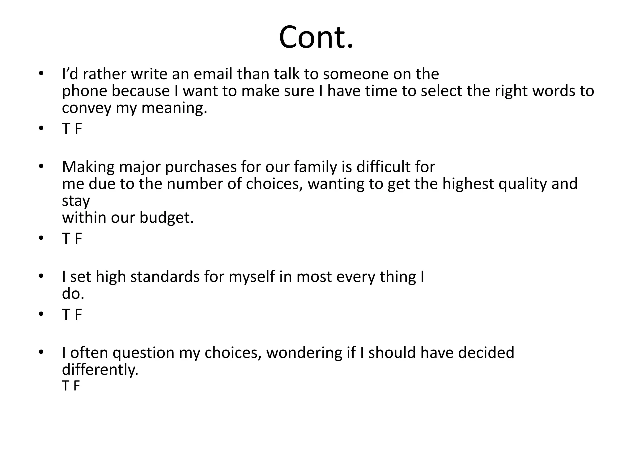 Cont. 
• I’d rather write an email than talk to someone on the 
phone because I want to make sure I have time to select the right words to 
convey my meaning. 
• T F 
• Making major purchases for our family is difficult for 
me due to the number of choices, wanting to get the highest quality and 
stay 
within our budget. 
• T F 
• I set high standards for myself in most every thing I 
do. 
• T F 
• I often question my choices, wondering if I should have decided 
differently. 
T F 
 