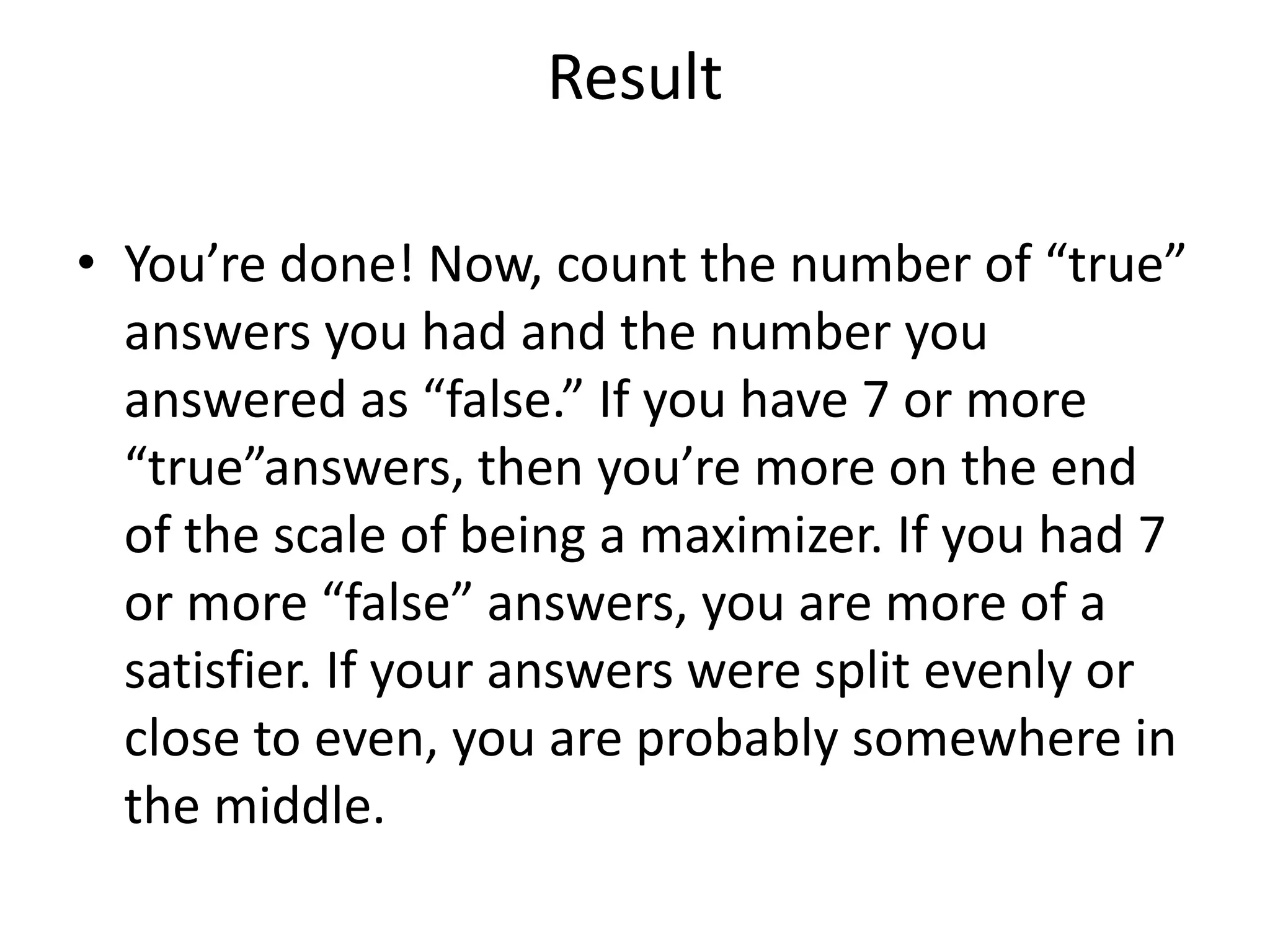 Result 
• You’re done! Now, count the number of “true” 
answers you had and the number you 
answered as “false.” If you have 7 or more 
“true”answers, then you’re more on the end 
of the scale of being a maximizer. If you had 7 
or more “false” answers, you are more of a 
satisfier. If your answers were split evenly or 
close to even, you are probably somewhere in 
the middle. 
 