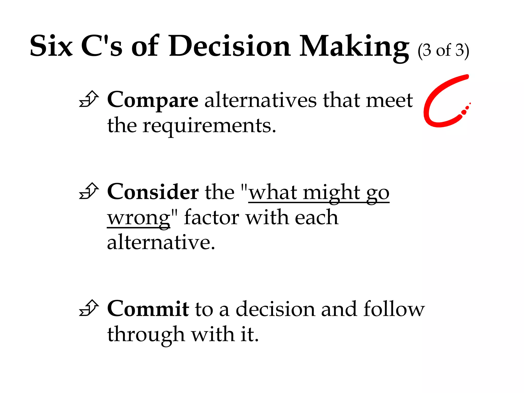 Six C's of Decision Making (3 of 3) 
 Compare alternatives that meet 
the requirements. 
 Consider the "what might go 
wrong" factor with each 
alternative. 
 Commit to a decision and follow 
through with it. 
 
