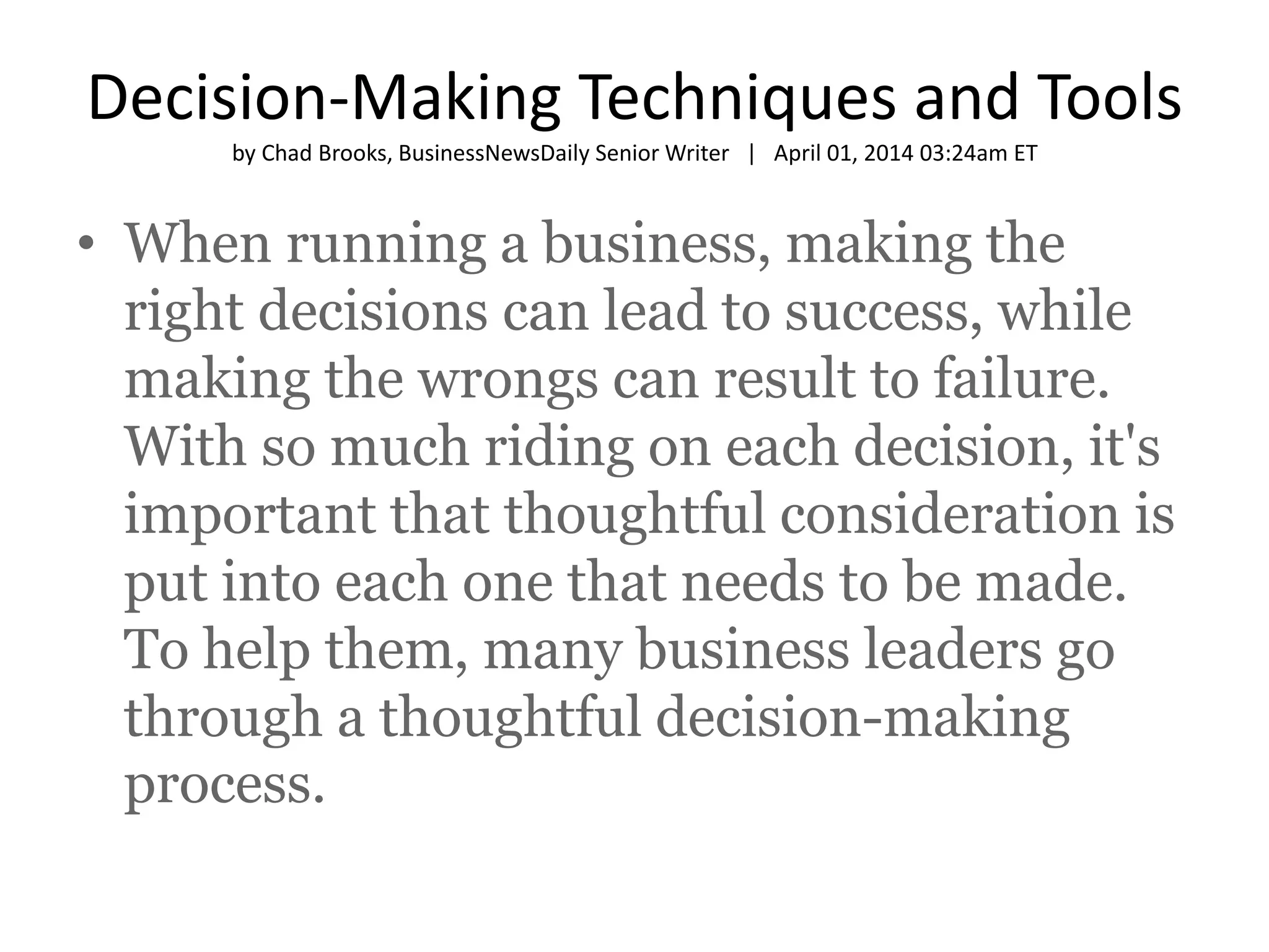Decision-Making Techniques and Tools 
by Chad Brooks, BusinessNewsDaily Senior Writer | April 01, 2014 03:24am ET 
• When running a business, making the 
right decisions can lead to success, while 
making the wrongs can result to failure. 
With so much riding on each decision, it's 
important that thoughtful consideration is 
put into each one that needs to be made. 
To help them, many business leaders go 
through a thoughtful decision-making 
process. 
 