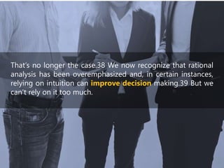 That’s no longer the case.38 We now recognize that rational
analysis has been overemphasized and, in certain instances,
relying on intuition can improve decision making.39 But we
can’t rely on it too much.