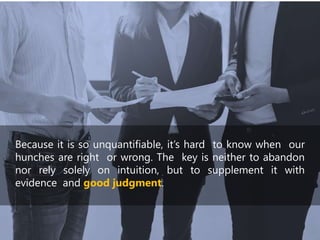 Because it is so unquantifiable, it’s hard to know when our
hunches are right or wrong. The key is neither to abandon
nor rely solely on intuition, but to supplement it with
evidence and good judgment.