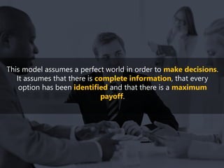 This model assumes a perfect world in order to make decisions.
It assumes that there is complete information, that every
option has been identified and that there is a maximum
payoff.