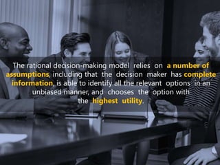The rational decision-making model relies on a number of
assumptions, including that the decision maker has complete
information, is able to identify all the relevant options in an
unbiased manner, and chooses the option with
the highest utility.
 