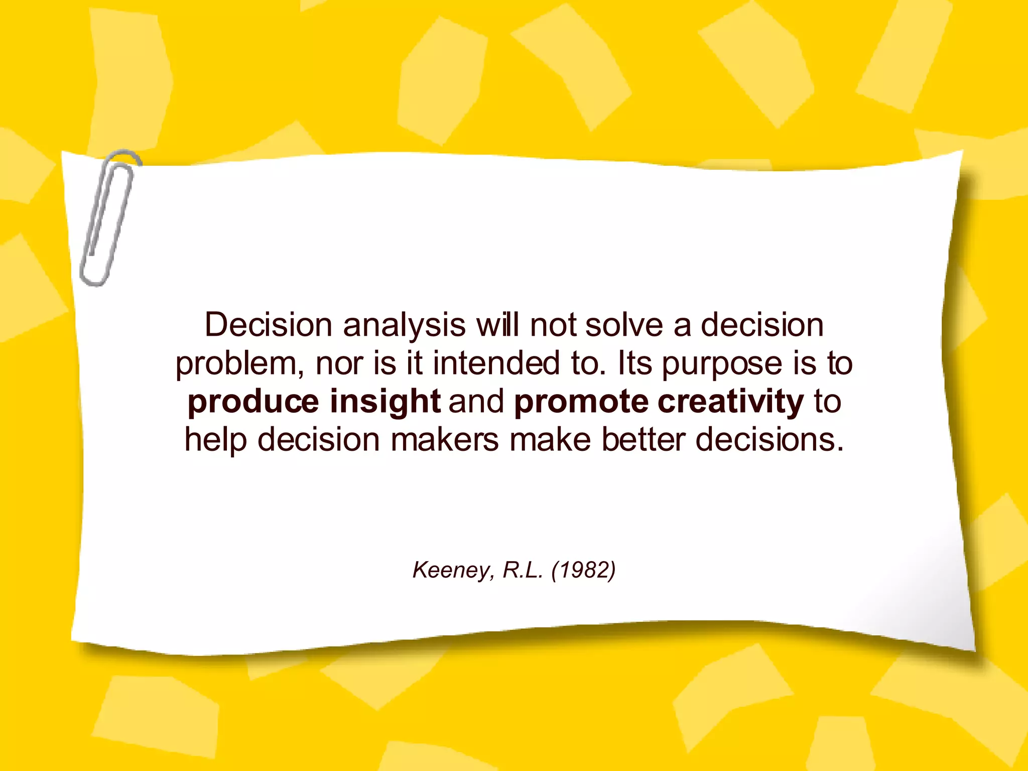 Decision analysis will not solve a decision problem, nor is it intended to. Its purpose is to  produce insight  and  promote creativity  to help decision makers make better decisions. Keeney, R.L. (1982) 