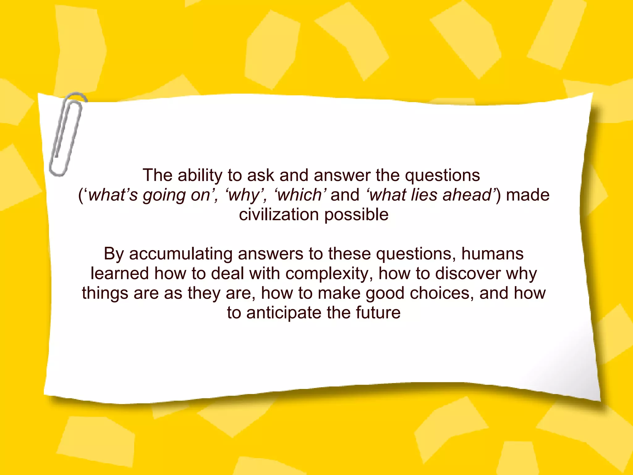 The ability to ask and answer the questions  (‘ what’s going on’, ‘why’, ‘which’  and  ‘what lies ahead’ ) made civilization possible By accumulating answers to these questions, humans learned how to deal with complexity, how to discover why things are as they are, how to make good choices, and how to anticipate the future 