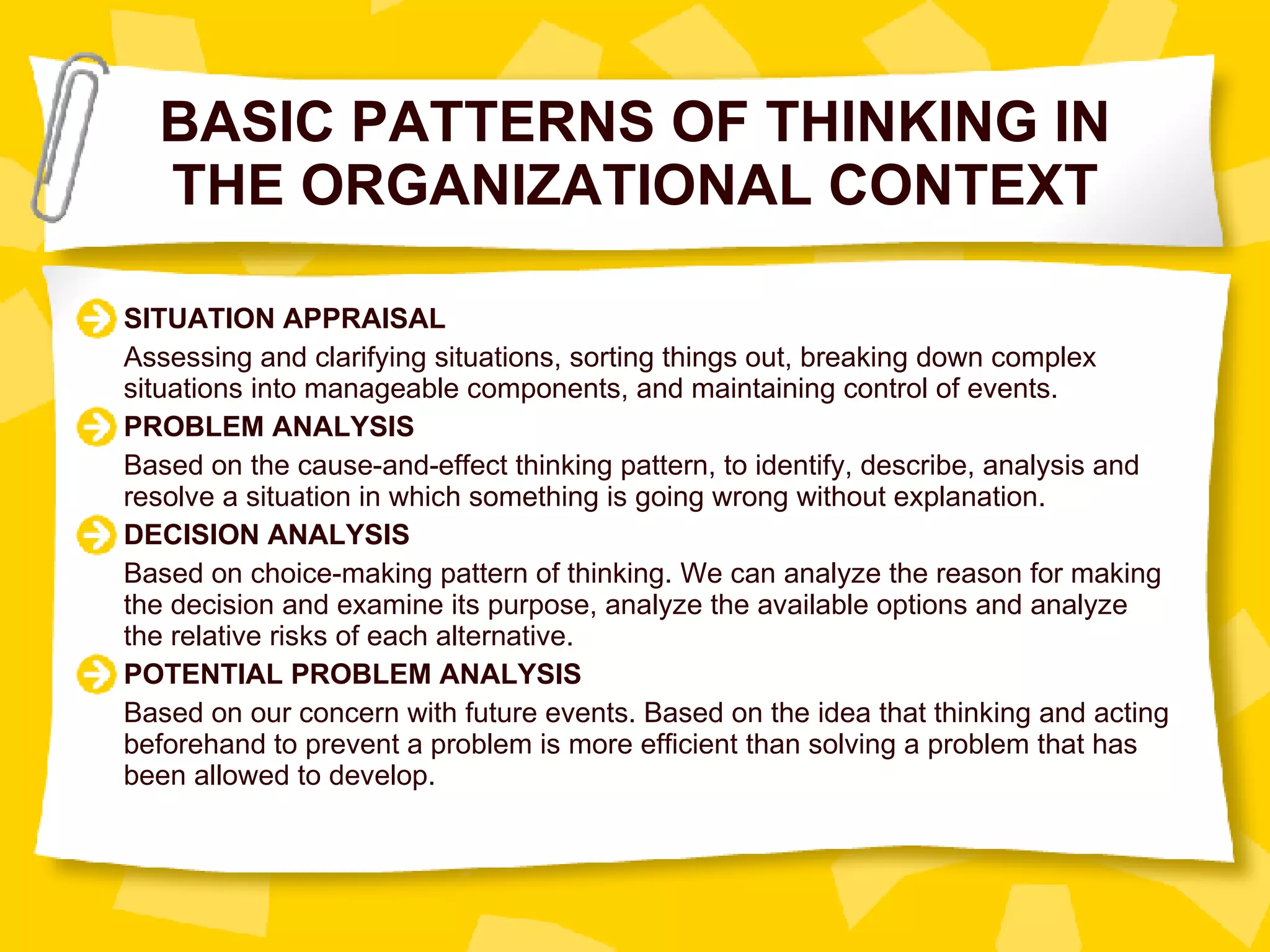 BASIC PATTERNS OF THINKING IN THE ORGANIZATIONAL CONTEXT SITUATION APPRAISAL Assessing and clarifying situations, sorting things out, breaking down complex situations into manageable components, and maintaining control of events. PROBLEM ANALYSIS Based on the cause-and-effect thinking pattern, to identify, describe, analysis and resolve a situation in which something is going wrong without explanation. DECISION ANALYSIS Based on choice-making pattern of thinking. We can analyze the reason for making the decision and examine its purpose, analyze the available options and analyze the relative risks of each alternative. POTENTIAL PROBLEM ANALYSIS Based on our concern with future events. Based on the idea that thinking and acting beforehand to prevent a problem is more efficient than solving a problem that has been allowed to develop. 