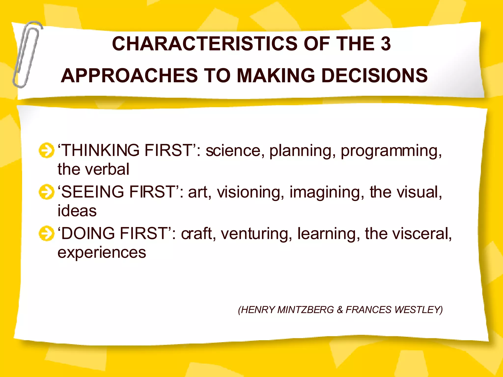 CHARACTERISTICS OF THE 3 APPROACHES TO MAKING DECISIONS  ‘ THINKING FIRST’: science, planning, programming, the verbal ‘ SEEING FIRST’: art, visioning, imagining, the visual, ideas ‘ DOING FIRST’: craft, venturing, learning, the visceral, experiences (HENRY MINTZBERG & FRANCES WESTLEY) 