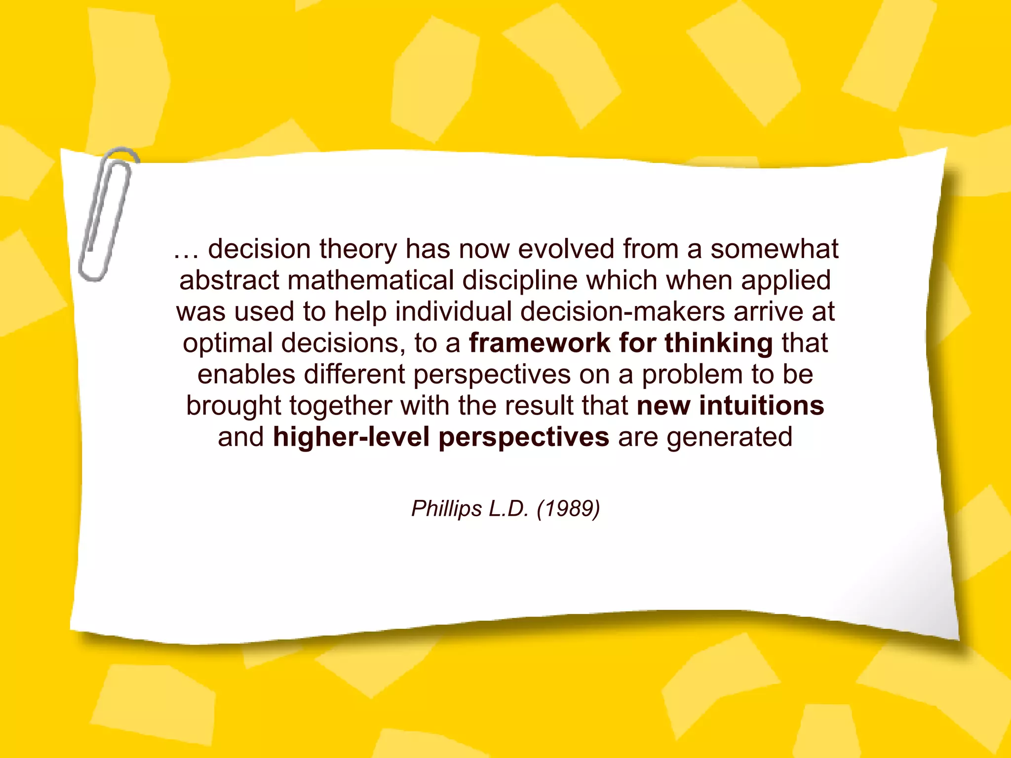 …  decision theory has now evolved from a somewhat abstract mathematical discipline which when applied was used to help individual decision-makers arrive at optimal decisions, to a  framework for thinking  that enables different perspectives on a problem to be brought together with the result that  new intuitions  and  higher-level perspectives  are generated Phillips L.D. (1989) 