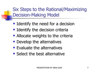 Six Steps to the Rational/Maximizing Decision-Making Model Identify the need for a decision Identify the decision criteria Allocate weights to the criteria Develop the alternatives Evaluate the alternatives Select the best alternative 