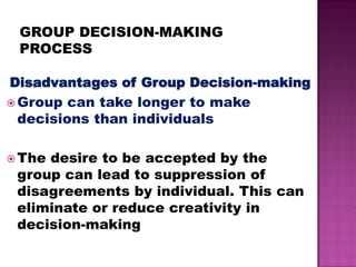 Disadvantages of Group Decision-making
 Group can take longer to make
decisions than individuals
 The desire to be accepted by the
group can lead to suppression of
disagreements by individual. This can
eliminate or reduce creativity in
decision-making
 