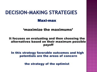 Maxi-max
‘maximize the maximums’
It focuses on evaluating and then choosing the
alternatives based on their maximum possible
payoff
In this strategy favorable outcomes and high
potentials are the areas of concern
the strategy of the optimist
 