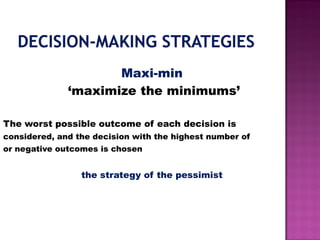 Maxi-min
‘maximize the minimums’
The worst possible outcome of each decision is
considered, and the decision with the highest number of
or negative outcomes is chosen
the strategy of the pessimist
 