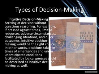 Types of Decision-Making
Intuitive Decision-Making -
Arriving at decision without
conscious reasoning. For example,
if pressed against times, limited
resources, adverse circumstances,
challenging situations, and quick
outcomes, intuitive decision-
making would be the right choice.
In other words, decisions taken in
times of emergencies and under
unanticipated conditions
facilitated by logical guesses could
be described as intuitive decision-
making as well.
 