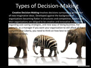 Types of Decision-Making
Creative Decision-Making-Involves decisions surrounding generation
of new imaginative ideas. Developed against the background of
organizations becoming flatter in structures and competitive, leaders and
their organizations are obliged to be creative and innovative in decisions
regarding cost-saving strategies, and new ways of doing business. For
example, as a manager if you want your organization to still afloat of the
competition in Liberia, you need to think on how best to improve
customer services.
 