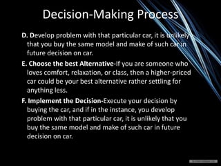 Decision-Making Process
D. Develop problem with that particular car, it is unlikely
that you buy the same model and make of such car in
future decision on car.
E. Choose the best Alternative-If you are someone who
loves comfort, relaxation, or class, then a higher-priced
car could be your best alternative rather settling for
anything less.
F. Implement the Decision-Execute your decision by
buying the car, and if in the instance, you develop
problem with that particular car, it is unlikely that you
buy the same model and make of such car in future
decision on car.
 