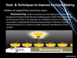 Tools & Techniques to Improve Decision-Making
Robbins & Judge(2010) named two types:
Brainstorming- Fosters creativity by encouraging every member of
the group to be part of the decision-making process rather than conforming
to the pressure from it. For example, as a members of team on a particular
class project, adopting the brainstorming technique of decision-making
would everyone of us a chance to make individual contributions to that
.project
Brainstorming
 