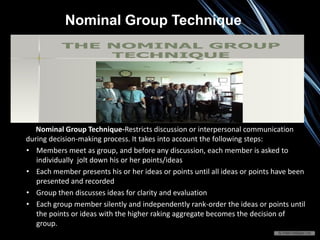 Nominal Group Technique-Restricts discussion or interpersonal communication
during decision-making process. It takes into account the following steps:
• Members meet as group, and before any discussion, each member is asked to
individually jolt down his or her points/ideas
• Each member presents his or her ideas or points until all ideas or points have been
presented and recorded
• Group then discusses ideas for clarity and evaluation
• Each group member silently and independently rank-order the ideas or points until
the points or ideas with the higher raking aggregate becomes the decision of
group.
Nominal Group Technique
 