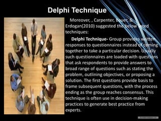 Moreover, , Carpenter, Bauer, &
Erdogan(2010) suggested the below listed
techniques:
Delphi Technique- Group provides written
responses to questionnaires instead of coming
together to take a particular decision. Usually
such questionnaires are loaded with questions
that ask respondents to provide answers to
broad range of questions such as stating the
problem, outlining objectives, or proposing a
solution. The first questions provide basis to
frame subsequent questions, with the process
ending as the group reaches consensus. This
technique is often use in decision-making
practices to generate best practice from
experts.
Delphi Technique
 
