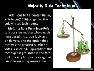 Majority Rule Technique
Additionally, Carpenter, Bauer,
& Erdogan(2010) suggested the
below listed techniques:
Majority Rule Technique-Refers
to a decision-making where each
member of the group is given a
single vote, and the option that
receives the greatest number of
votes is selected. Popularity of this
technique is grounded in the fact
that it is simple, speedy, easy, and
fair in terms of representation.
 