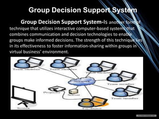 Group Decision Support System-Is another form of
technique that utilizes interactive computer-based systems that
combines communication and decision technologies to enable
groups make informed decisions. The strength of this technique lies
in its effectiveness to foster information-sharing within groups in
virtual business’ environment.
Group Decision Support System
 