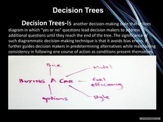Decision Trees-Is another decision-making style that utilizes
diagram in which “yes or no” questions lead decision makers to address
additional questions until they reach the end of the tree. The significance of
such diagrammatic decision-making technique is that it avoids bias errors. It
further guides decision makers in predetermining alternatives while maintaining
consistency in following one course of action as conditions present themselves.
Decision Trees
 