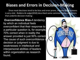 Biases and Errors in Decision-Making
Since most decisions tend to be bias and error prone, improving the process
is very vital . Robbins & Judge(2010) described some common biases and errors
that underlie decision-making:
Overconfidence Bias-A tendency
by which an individual feels
overconfident that their response to
a particular question is, for example,
70% correct when in reality the
answer provided is just 50% correct.
The cause of such overconfidence of
decision or judgment is due to
weaknesses in intellectual and
interpersonal abilities of leaders
within organization as research
found.
 