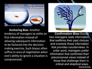 Anchoring Bias- Another
tendency of managers to settle on
first information instead of
allowing subsequent information
to be factored into the decision-
making exercise. Such biases often
suffice in area of negotiation when
one’s ability to ignore a situation is
compromised.
Confirmation Bias-Occurs
hen managers seek information
that reaffirms their past choices
and overlook those information
that provides counterviews. In
order word, managers prefer
information that confirmed their
preconceived views instead of
those that challenge them in
critical and skeptical ways.
 