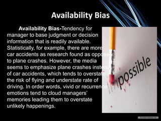 Availability Bias
Availability Bias-Tendency for
manager to base judgment or decision
information that is readily available.
Statistically, for example, there are more
car accidents as research found as oppose
to plane crashes. However, the media
seems to emphasize plane crashes instead
of car accidents, which tends to overstate
the risk of flying and understate rate of
driving. In order words, vivid or recurrence
emotions tend to cloud managers’
memories leading them to overstate
unlikely happenings.
 